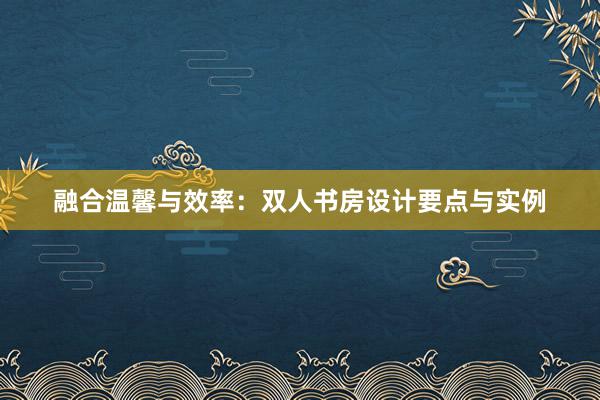 融合温馨与效率：双人书房设计要点与实例