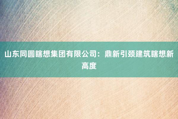 山东同圆瞎想集团有限公司：鼎新引颈建筑瞎想新高度